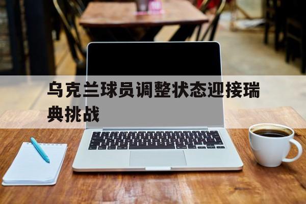 游戏平台-乌克兰球员调整状态迎接瑞典挑战(乌克兰球员调整状态迎接瑞典挑战了吗)