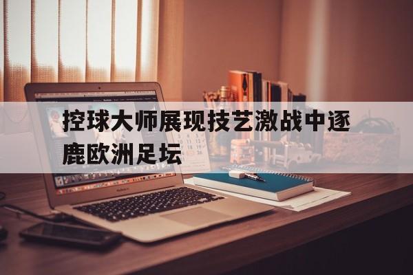 C7娱乐官网网页版-控球大师展现技艺激战中逐鹿欧洲足坛的简单介绍