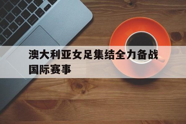 澳大利亚女足集结全力备战国际赛事(澳大利亚女足挂历)
