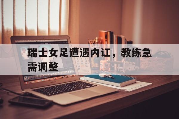 瑞士女足遭遇内讧，教练急需调整(瑞士女足遭遇内讧,教练急需调整身体)