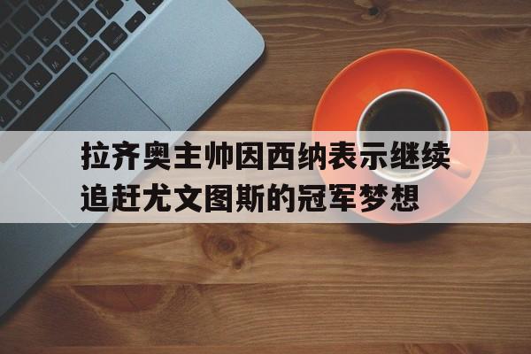 注册领彩金-拉齐奥主帅因西纳表示继续追赶尤文图斯的冠军梦想(意大利杯尤文图斯对拉齐奥录像)